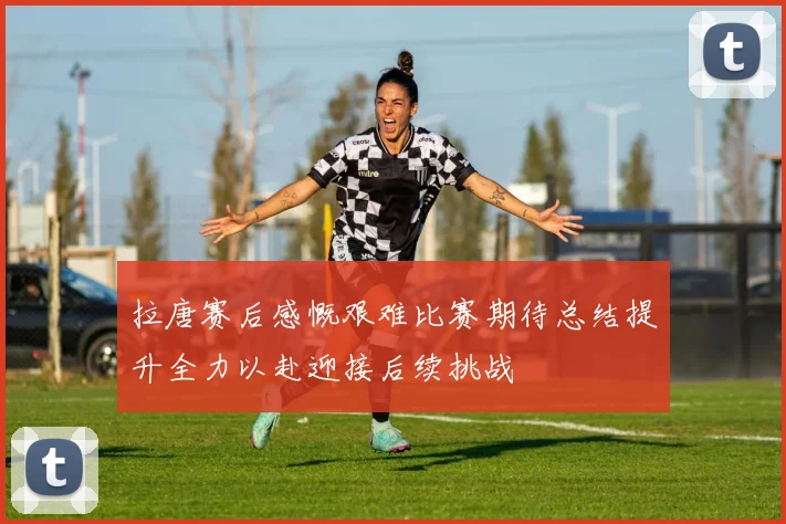 拉唐赛后感慨艰难比赛期待总结提升全力以赴迎接后续挑战
