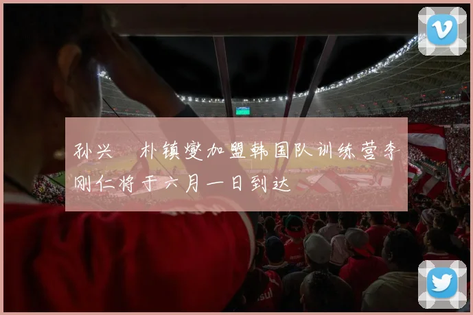 孙兴慜朴镇燮加盟韩国队训练营李刚仁将于六月一日到达