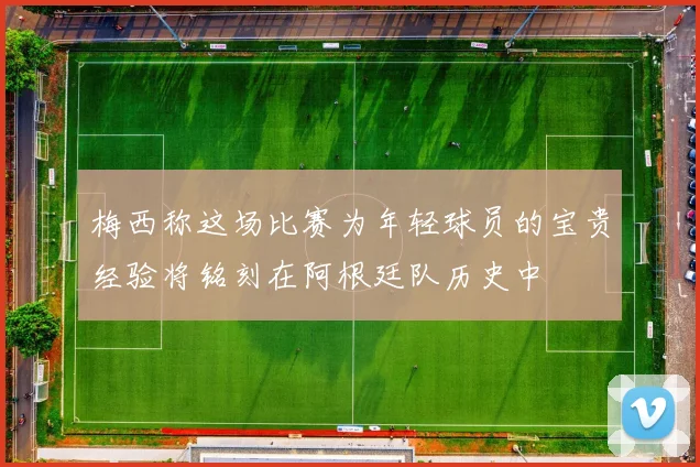梅西称这场比赛为年轻球员的宝贵经验将铭刻在阿根廷队历史中