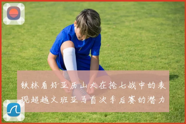 铁林看好亚历山大在抢七战中的表现超越文班亚马首次季后赛的潜力
