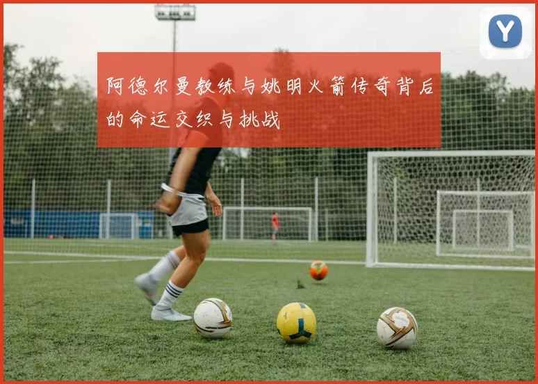阿德尔曼教练与姚明火箭传奇背后的命运交织与挑战