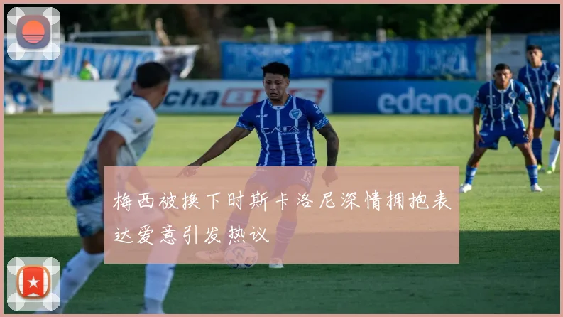 梅西被换下时斯卡洛尼深情拥抱表达爱意引发热议