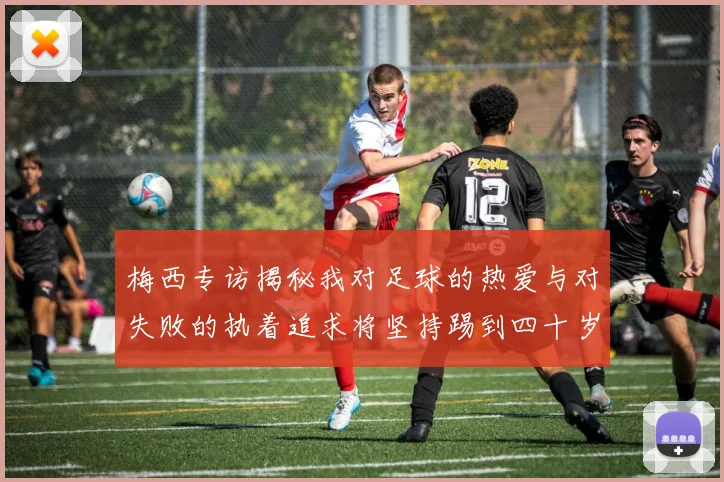 梅西专访揭秘我对足球的热爱与对失败的执着追求将坚持踢到四十岁