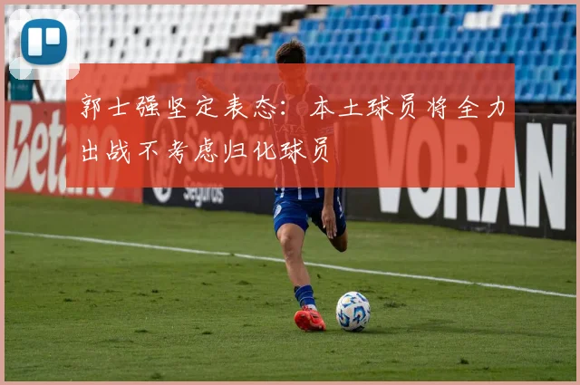 郭士强坚定表态：本土球员将全力出战不考虑归化球员