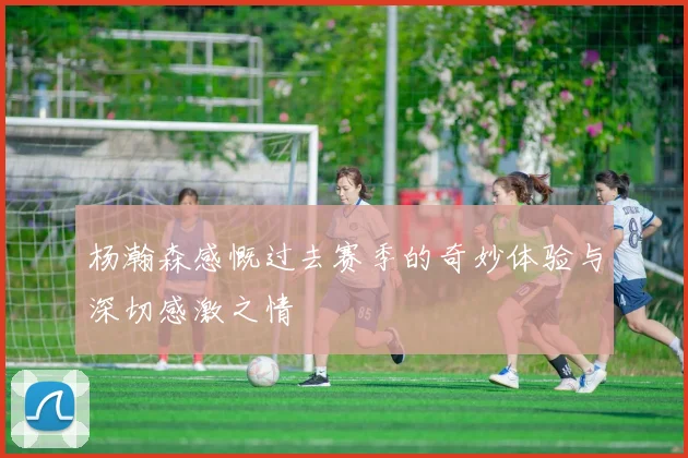 杨瀚森感慨过去赛季的奇妙体验与深切感激之情
