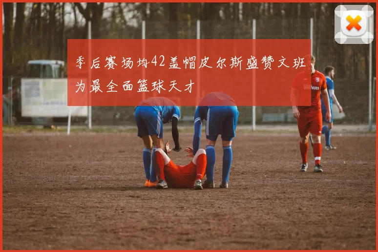 季后赛场均42盖帽皮尔斯盛赞文班为最全面篮球天才