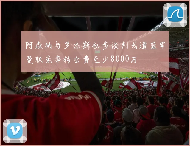 阿森纳与罗杰斯初步谈判或遭蓝军曼联竞争转会费至少8000万