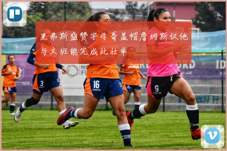里弗斯盛赞字母哥盖帽詹姆斯仅他与文班能完成此壮举