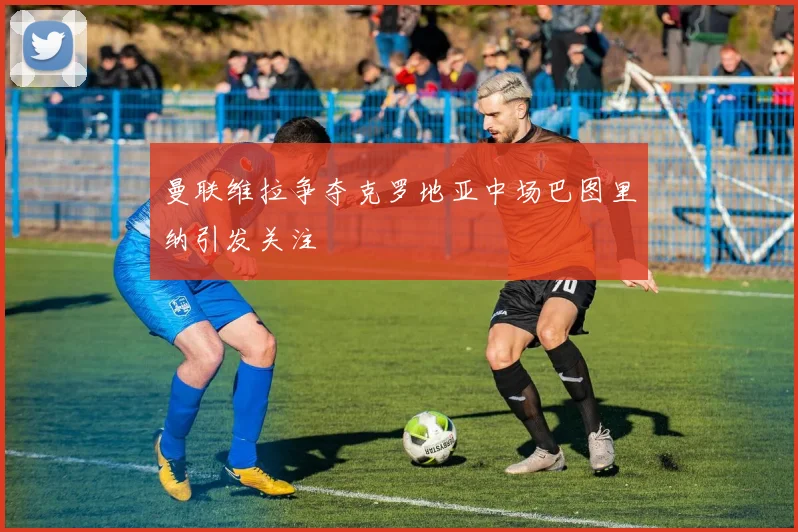 曼联维拉争夺克罗地亚中场巴图里纳引发关注