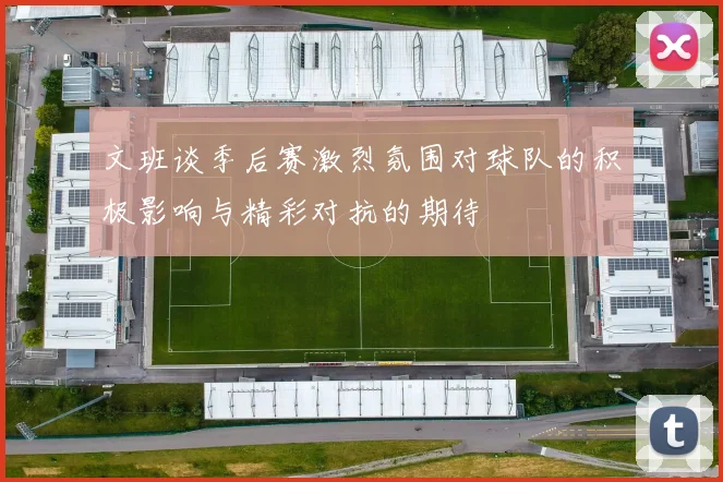 文班谈季后赛激烈氛围对球队的积极影响与精彩对抗的期待